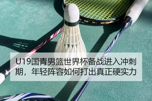 U19国青男篮世界杯备战进入冲刺期，年轻阵容如何打出真正硬实力